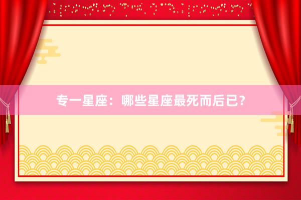专一星座：哪些星座最死而后已？