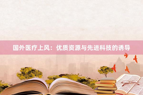 国外医疗上风：优质资源与先进科技的诱导