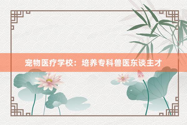 宠物医疗学校：培养专科兽医东谈主才